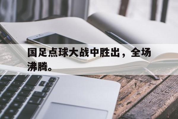 九游游戏盒子下载安装-国足点球大战中胜出，全场沸腾。