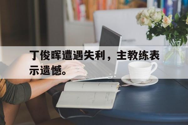 九游游戏盒子下载安装-丁俊晖遭遇失利，主教练表示遗憾。