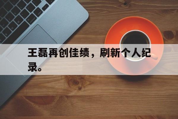 九游游戏盒子下载安装-王磊再创佳绩，刷新个人纪录。