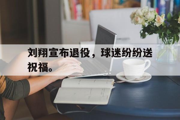 九游游戏盒-刘翔宣布退役，球迷纷纷送祝福。