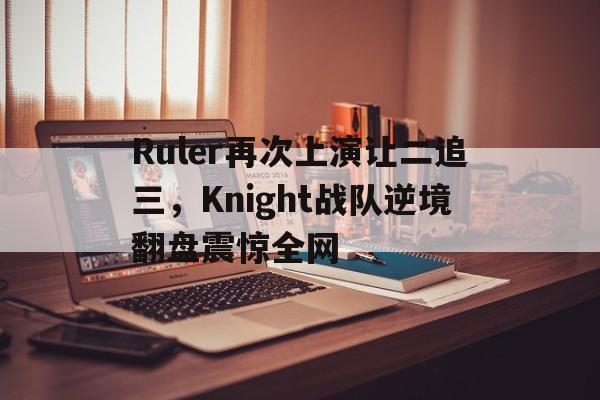 九游游戏盒子下载安装-Ruler再次上演让二追三，Knight战队逆境翻盘震惊全网