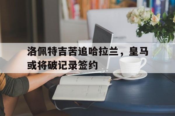 洛佩特吉苦追哈拉兰，皇马或将破记录签约