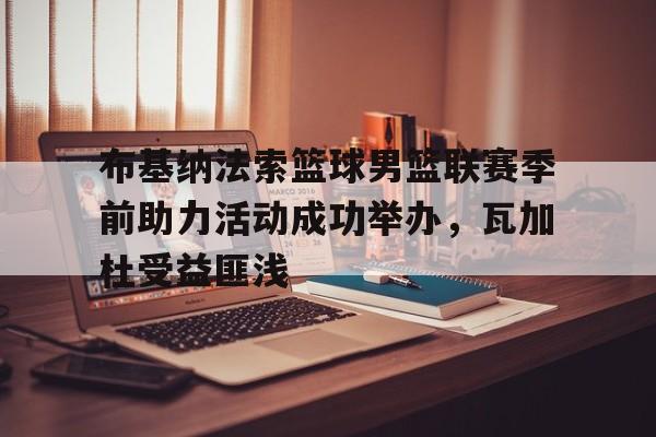 布基纳法索篮球男篮联赛季前助力活动成功举办，瓦加杜受益匪浅