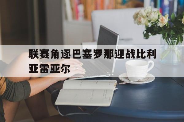 联赛角逐巴塞罗那迎战比利亚雷亚尔