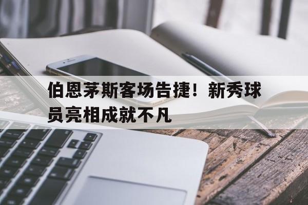 伯恩茅斯客场告捷！新秀球员亮相成就不凡