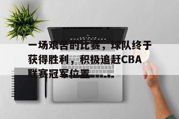 一场艰苦的比赛，球队终于获得胜利，积极追赶CBA联赛冠军位置