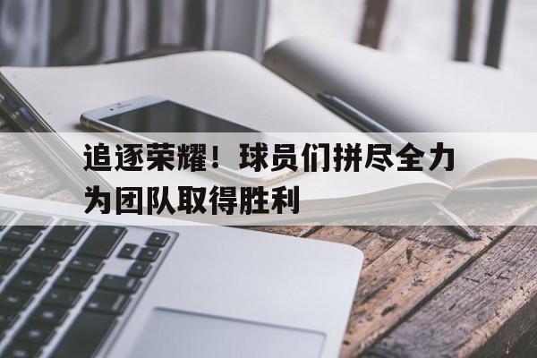 追逐荣耀！球员们拼尽全力为团队取得胜利