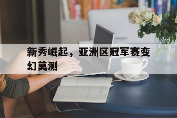 新秀崛起，亚洲区冠军赛变幻莫测