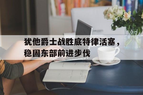 犹他爵士战胜底特律活塞，稳固东部前进步伐