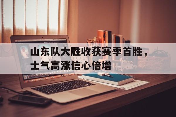 山东队大胜收获赛季首胜，士气高涨信心倍增
